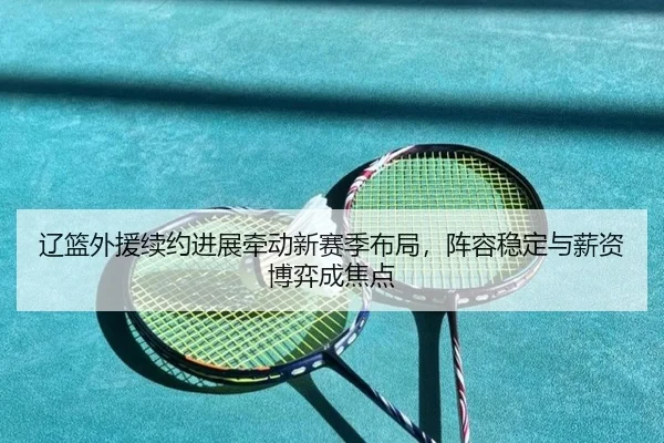 辽篮外援续约进展牵动新赛季布局，阵容稳定与薪资博弈成焦点